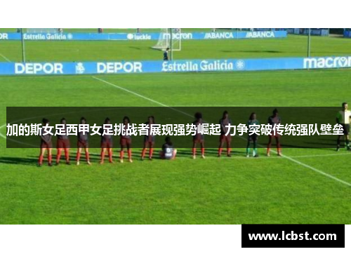 加的斯女足西甲女足挑战者展现强势崛起 力争突破传统强队壁垒