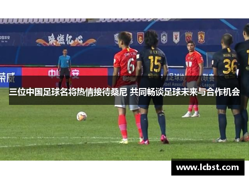 三位中国足球名将热情接待桑尼 共同畅谈足球未来与合作机会