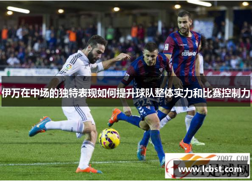伊万在中场的独特表现如何提升球队整体实力和比赛控制力