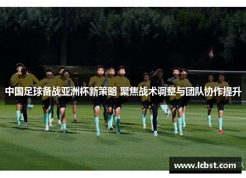 中国足球备战亚洲杯新策略 聚焦战术调整与团队协作提升