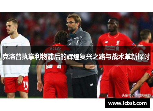 克洛普执掌利物浦后的辉煌复兴之路与战术革新探讨