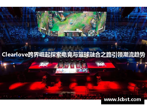 Clearlove跨界崛起探索电竞与篮球融合之路引领潮流趋势