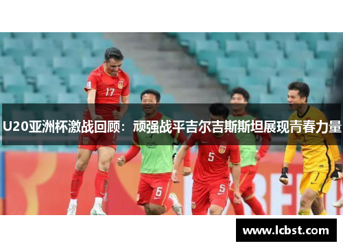 U20亚洲杯激战回顾：顽强战平吉尔吉斯斯坦展现青春力量