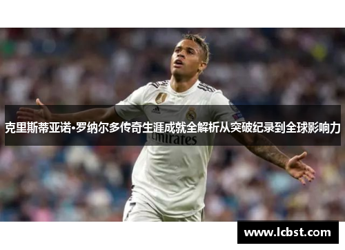 克里斯蒂亚诺·罗纳尔多传奇生涯成就全解析从突破纪录到全球影响力