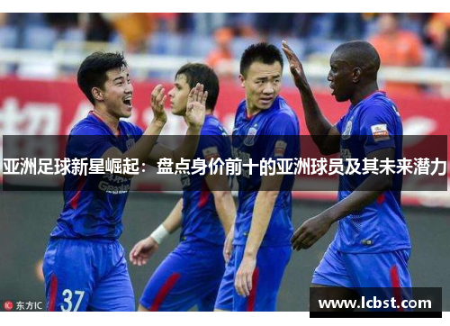 亚洲足球新星崛起：盘点身价前十的亚洲球员及其未来潜力