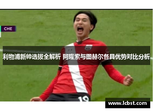 利物浦新帅选拔全解析 阿隆索与图赫尔各具优势对比分析