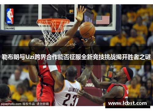 勒布朗与Uzi跨界合作能否征服全新竞技挑战揭开胜者之谜