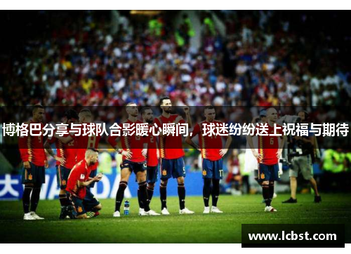 博格巴分享与球队合影暖心瞬间，球迷纷纷送上祝福与期待