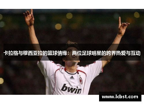 卡拉格与穆西亚拉的篮球情缘：两位足球明星的跨界热爱与互动