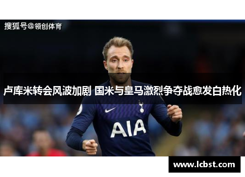 卢库米转会风波加剧 国米与皇马激烈争夺战愈发白热化