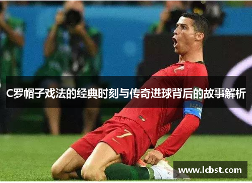 C罗帽子戏法的经典时刻与传奇进球背后的故事解析