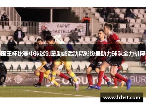 国王杯比赛中球迷创意助威活动精彩纷呈助力球队全力拼搏