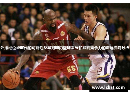 外援地位被取代的可能性及其对国内篮球发展和联赛竞争力的深远影响分析
