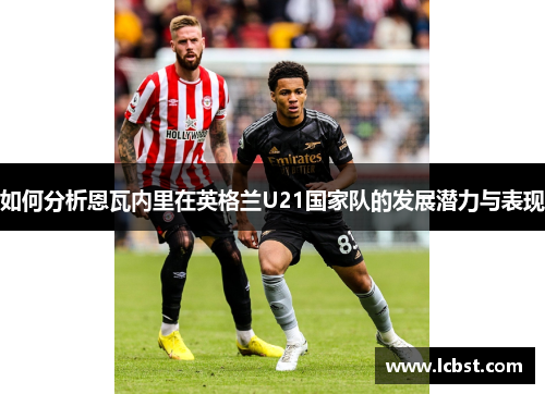 如何分析恩瓦内里在英格兰U21国家队的发展潜力与表现 如何分析恩瓦内里在英格兰U21国家队的发展潜力与表现