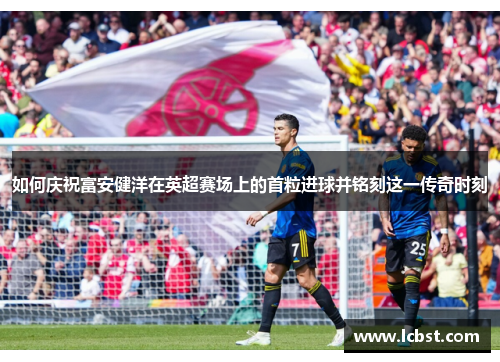 如何庆祝富安健洋在英超赛场上的首粒进球并铭刻这一传奇时刻 如何庆祝富安健洋在英超赛场上的首粒进球并铭刻这一传奇时刻