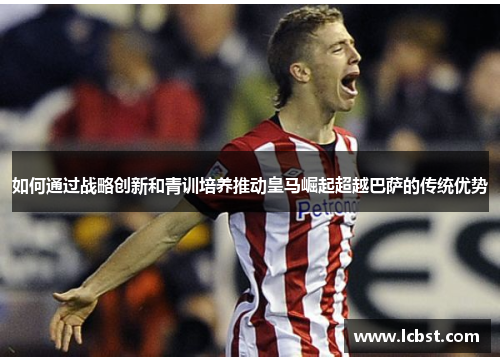 如何通过战略创新和青训培养推动皇马崛起超越巴萨的传统优势 如何通过战略创新和青训培养推动皇马崛起超越巴萨的传统优势
