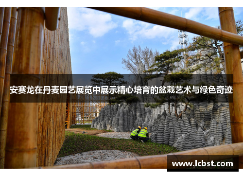 安赛龙在丹麦园艺展览中展示精心培育的盆栽艺术与绿色奇迹 安赛龙在丹麦园艺展览中展示精心培育的盆栽艺术与绿色奇迹