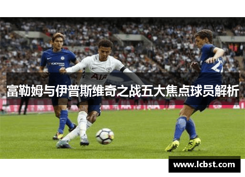 富勒姆与伊普斯维奇之战五大焦点球员解析