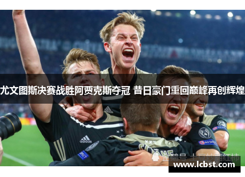 尤文图斯决赛战胜阿贾克斯夺冠 昔日豪门重回巅峰再创辉煌