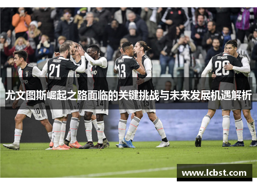 尤文图斯崛起之路面临的关键挑战与未来发展机遇解析 尤文图斯崛起之路面临的关键挑战与未来发展机遇解析