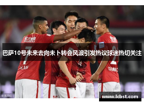 巴萨10号未来去向未卜转会风波引发热议球迷热切关注 巴萨10号未来去向未卜转会风波引发热议球迷热切关注