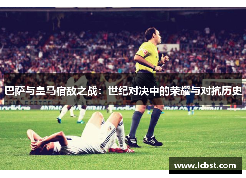 巴萨与皇马宿敌之战:世纪对决中的荣耀与对抗历史 巴萨与皇马宿敌之战:世纪对决中的荣耀与对抗历史