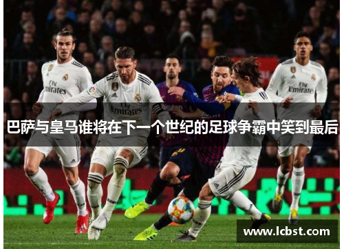 巴萨与皇马谁将在下一个世纪的足球争霸中笑到最后